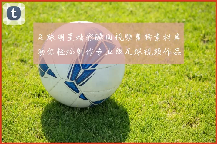足球明星精彩瞬间视频剪辑素材库助你轻松制作专业级足球视频作品