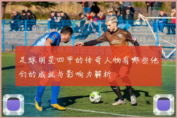 足球明星四甲的传奇人物有哪些他们的成就与影响力解析