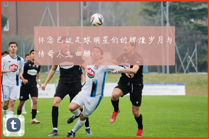 怀念已故足球明星们的辉煌岁月与传奇人生回顾