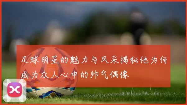 足球明星的魅力与风采揭秘他为何成为众人心中的帅气偶像