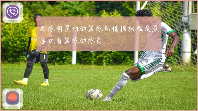 足球明星们的篮球热情揭秘谁是最喜欢看篮球的球员