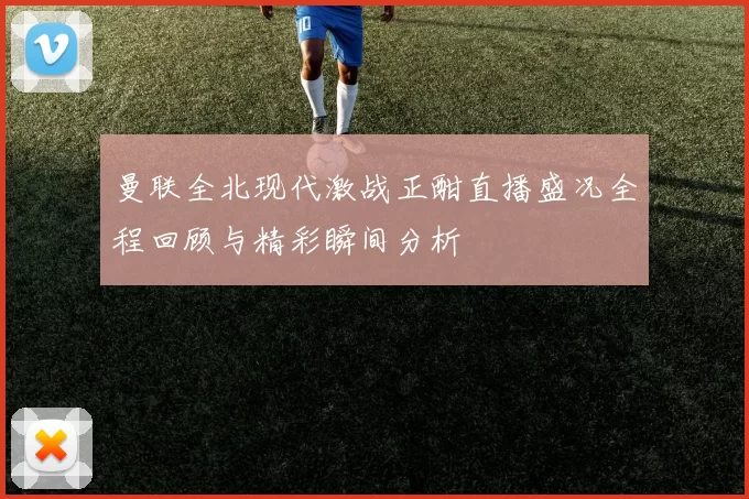 曼联全北现代激战正酣直播盛况全程回顾与精彩瞬间分析