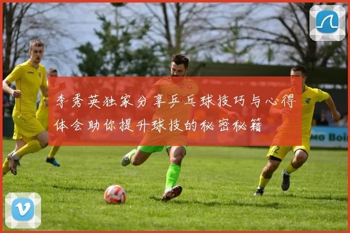 李秀英独家分享乒乓球技巧与心得体会助你提升球技的秘密秘籍