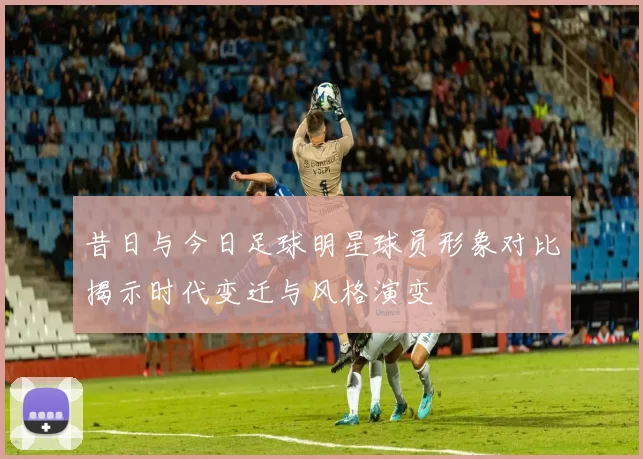 昔日与今日足球明星球员形象对比揭示时代变迁与风格演变