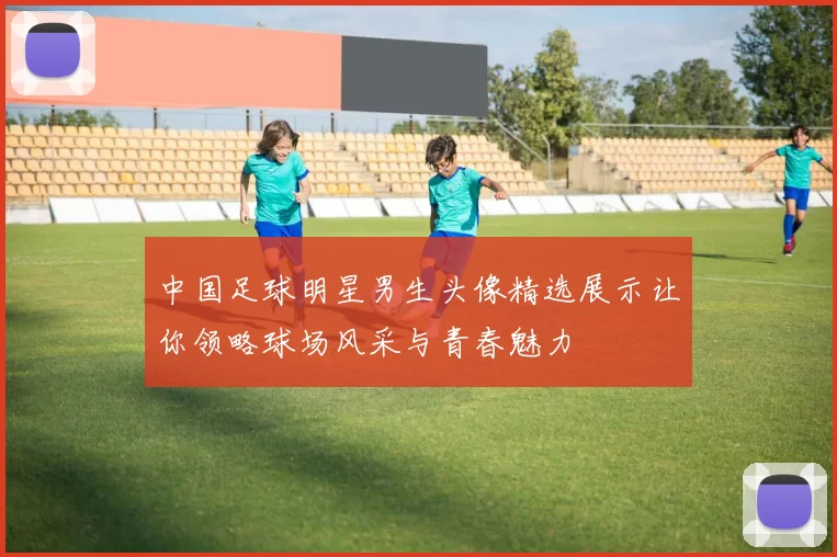 中国足球明星男生头像精选展示让你领略球场风采与青春魅力