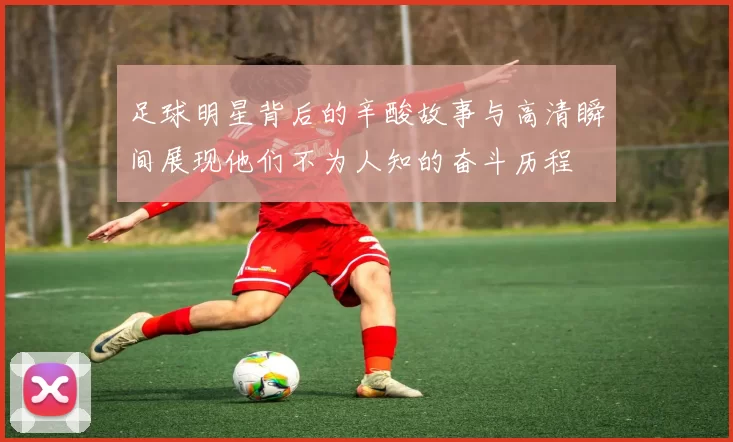 足球明星背后的辛酸故事与高清瞬间展现他们不为人知的奋斗历程