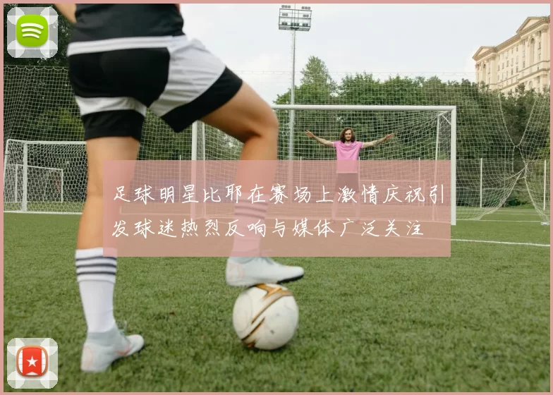 足球明星比耶在赛场上激情庆祝引发球迷热烈反响与媒体广泛关注