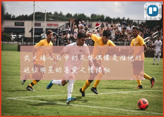 武大靖心目中的足球偶像是谁他对这位明星的喜爱之情揭秘