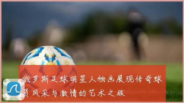 俄罗斯足球明星人物画展现传奇球员风采与激情的艺术之旅